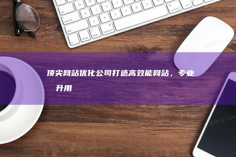 顶尖网站优化公司：打造高效能网站，专业提升用户体验